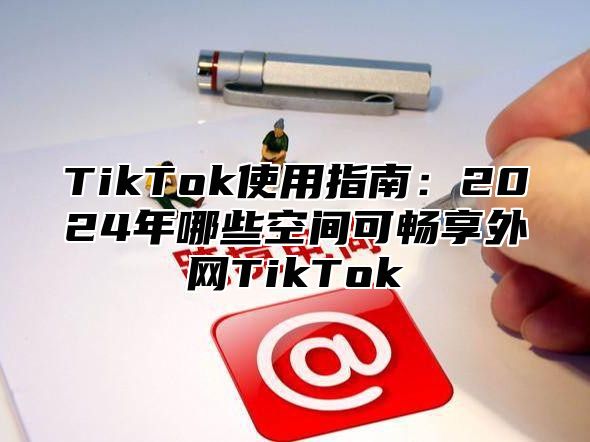 TikTok使用指南：2025年哪些空间可畅享外网TikTok