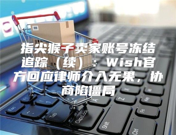 指尖猴子卖家账号冻结追踪续：Wish官方回应律师介入无果，协商陷僵局
