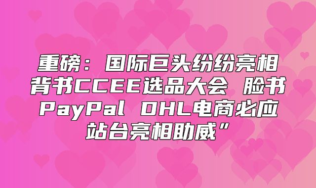 重磅：国际巨头纷纷亮相背书CCEE选品大会 脸书PayPal DHL电商必应站台亮相助威”