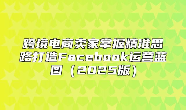 跨境电商卖家掌握精准思路打造Facebook运营蓝图2025版