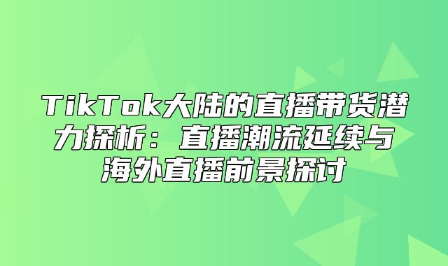 TikTok大陆的直播带货潜力探析：直播潮流延续与海外直播前景探讨