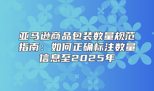 亚马逊商品包装数量规范指南：如何正确标注数量信息至2025年