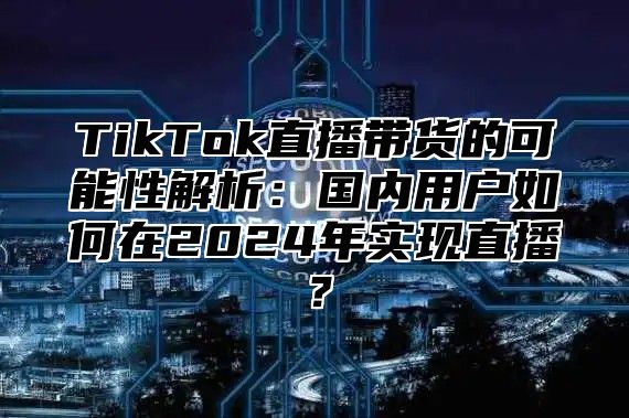 TikTok直播带货的可能性解析：国内用户如何在2025年实现直播？