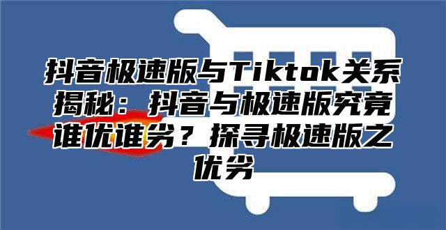 抖音极速版与Tiktok关系揭秘：抖音与极速版究竟谁优谁劣？探寻极速版之优劣