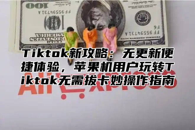 Tiktok新攻略：无更新便捷体验，苹果机用户玩转Tiktok无需拔卡妙操作指南