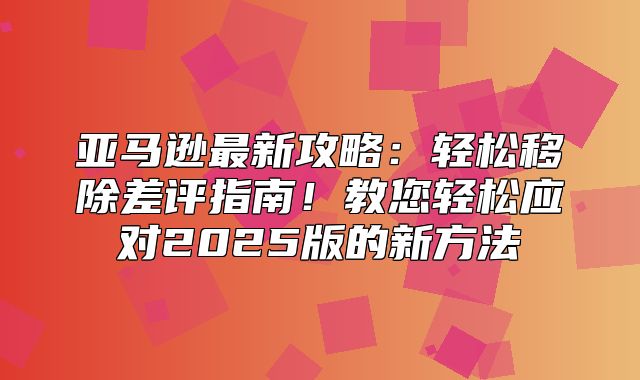亚马逊最新攻略：轻松移除差评指南！教您轻松应对2025版的新方法