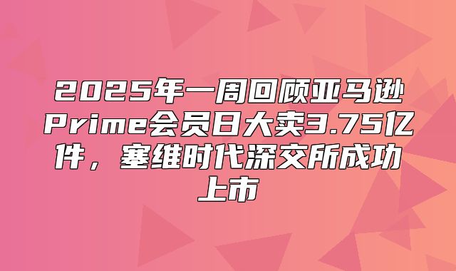 2025年一周回顾亚马逊Prime会员日大卖3.75亿件，塞维时代深交所成功上市