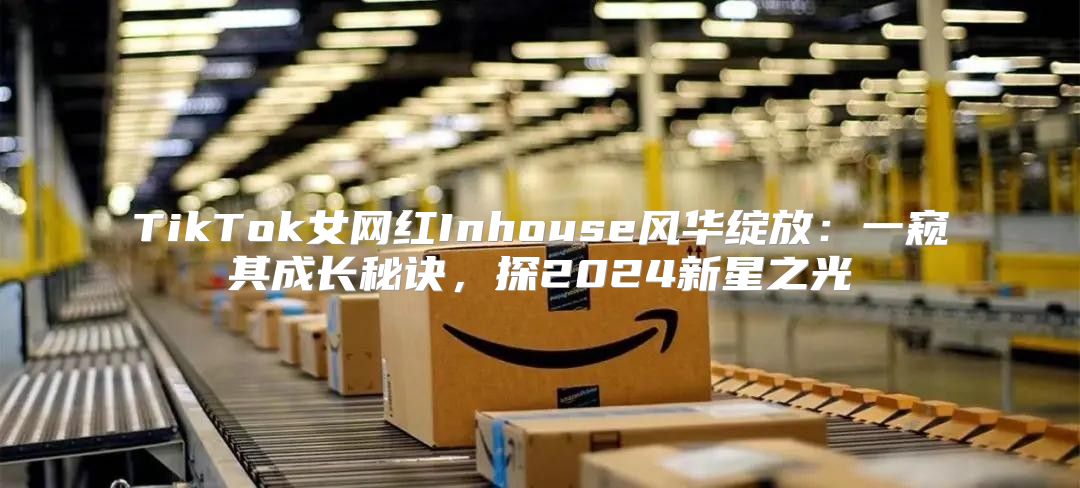 TikTok女网红Inhouse风华绽放：一窥其成长秘诀，探2025新星之光