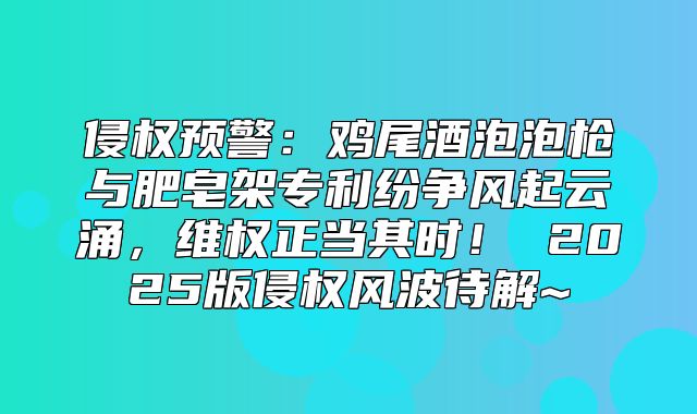 侵权预警：鸡尾酒泡泡枪与肥皂架专利纷争风起云涌，维权正当其时！ 2025版侵权风波待解~
