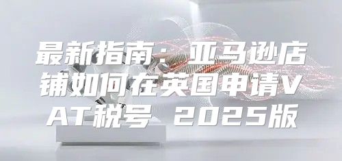 最新指南：亚马逊店铺如何在英国申请VAT税号 2025版
