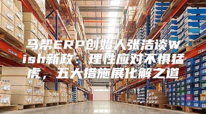 马帮ERP创始人张洁谈Wish新政：理性应对不惧猛虎，五大措施展化解之道