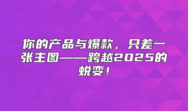 你的产品与爆款，只差一张主图——跨越2025的蜕变！