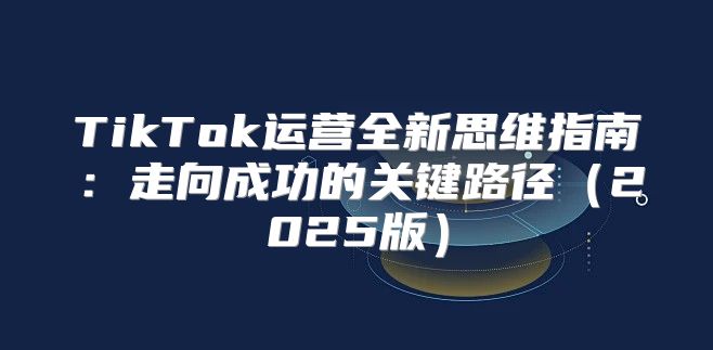 TikTok运营全新思维指南：走向成功的关键路径2025版