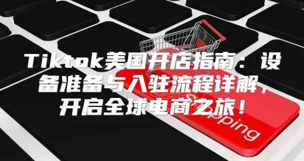 Tiktok美国开店指南：设备准备与入驻流程详解，开启全球电商之旅！