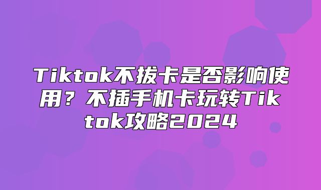 Tiktok不拔卡是否影响使用？不插手机卡玩转Tiktok攻略2025