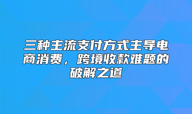 三种主流支付方式主导电商消费，跨境收款难题的破解之道
