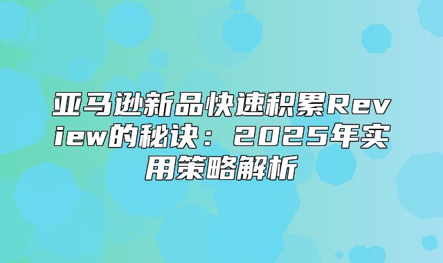 亚马逊新品快速积累Review的秘诀：2025年实用策略解析