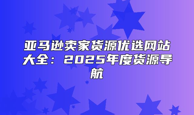 亚马逊卖家货源优选网站大全：2025年度货源导航