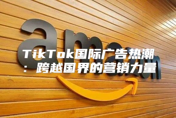 TikTok国际广告热潮：跨越国界的营销力量