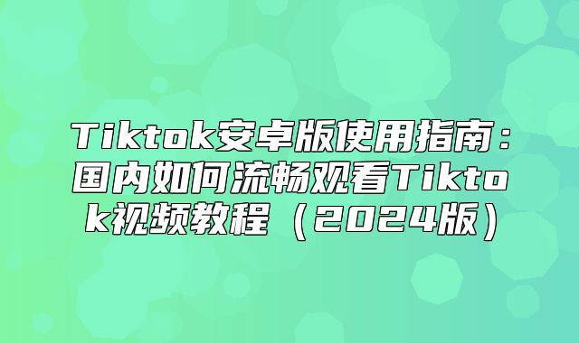 Tiktok安卓版使用指南：国内如何流畅观看Tiktok视频教程2025版