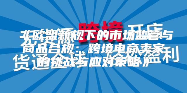 欧盟新规下的市场监管与商品合规：跨境电商卖家的挑战与应对策略