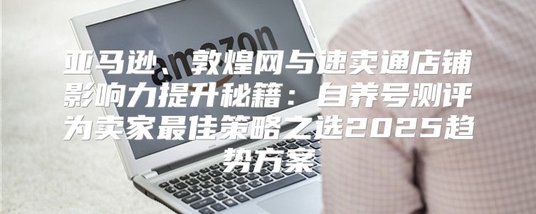 亚马逊、敦煌网与速卖通店铺影响力提升秘籍：自养号测评为卖家最佳策略之选2025趋势方案