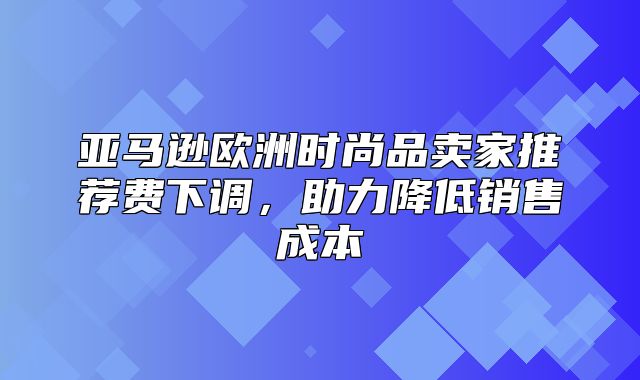 亚马逊欧洲时尚品卖家推荐费下调，助力降低销售成本