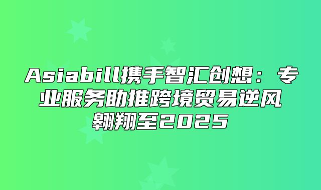 Asiabill携手智汇创想：专业服务助推跨境贸易逆风翱翔至2025