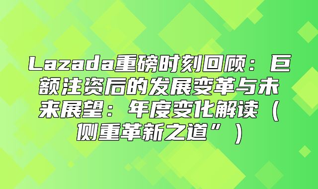 Lazada重磅时刻回顾：巨额注资后的发展变革与未来展望：年度变化解读侧重革新之道”