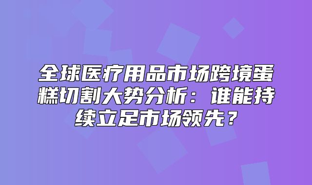 全球医疗用品市场跨境蛋糕切割大势分析：谁能持续立足市场领先？