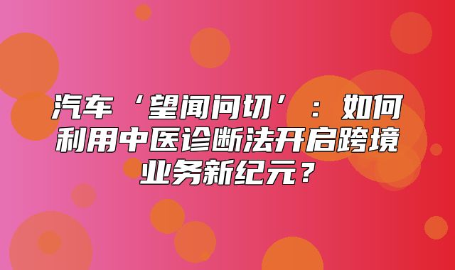 汽车‘望闻问切’：如何利用中医诊断法开启跨境业务新纪元？