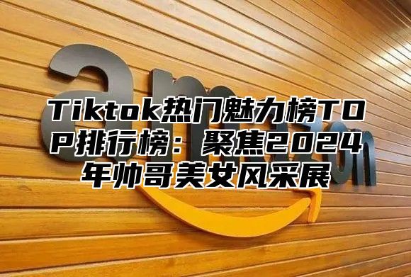 Tiktok热门魅力榜TOP排行榜：聚焦2025年帅哥美女风采展