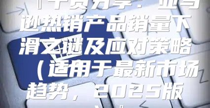 『干货分享：亚马逊热销产品销量下滑之谜及应对策略适用于最新市场趋势，2025版』