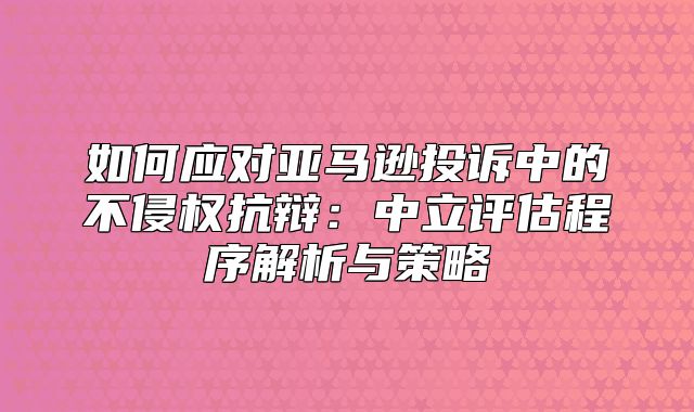 如何应对亚马逊投诉中的不侵权抗辩：中立评估程序解析与策略