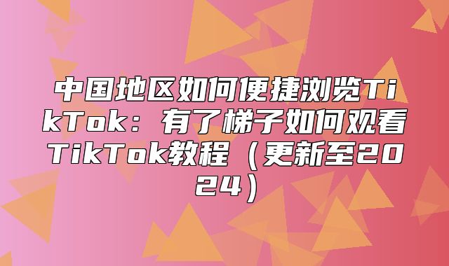 中国地区如何便捷浏览TikTok：有了梯子如何观看TikTok教程更新至2025