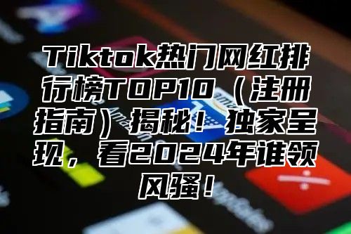 Tiktok热门网红排行榜TOP10注册指南揭秘！独家呈现，看2025年谁领风骚！