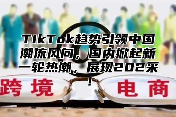TikTok趋势引领中国潮流风向，国内掀起新一轮热潮，展现202采！