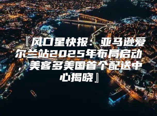 『风口星快报：亚马逊爱尔兰站2025年布局启动，美客多美国首个配送中心揭晓』