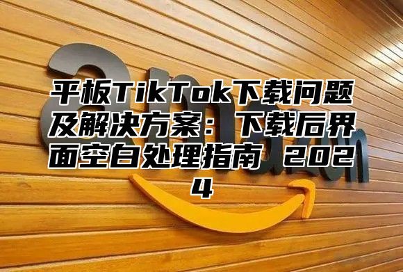 平板TikTok下载问题及解决方案：下载后界面空白处理指南 2025