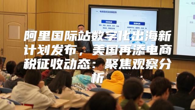 阿里国际站数字化出海新计划发布，美国再添电商税征收动态：聚焦观察分析