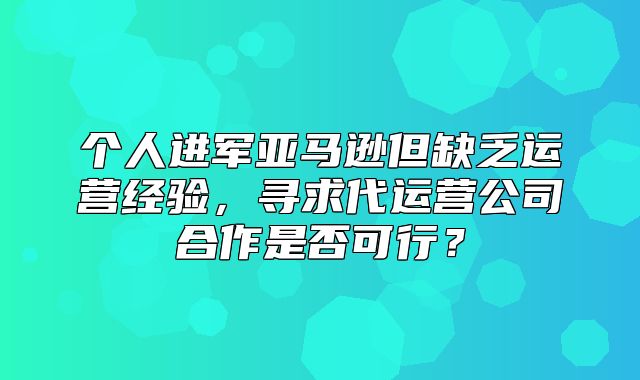 个人进军亚马逊但缺乏运营经验，寻求代运营公司合作是否可行？