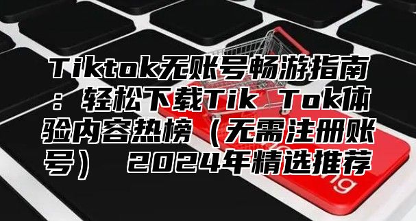 Tiktok无账号畅游指南：轻松下载Tik Tok体验内容热榜无需注册账号 2025年精选推荐