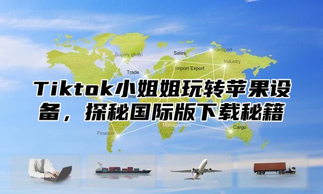 Tiktok小姐姐玩转苹果设备，探秘国际版下载秘籍