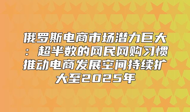 俄罗斯电商市场潜力巨大：超半数的网民网购习惯推动电商发展空间持续扩大至2025年