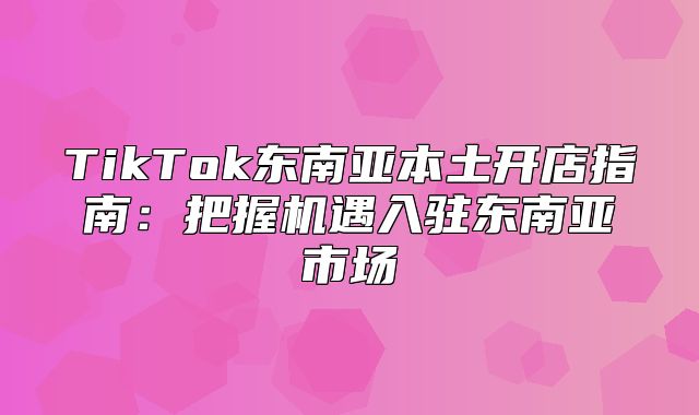 TikTok东南亚本土开店指南：把握机遇入驻东南亚市场