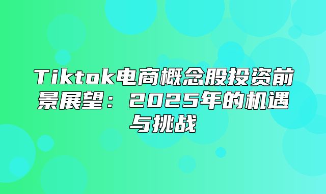 Tiktok电商概念股投资前景展望：2025年的机遇与挑战