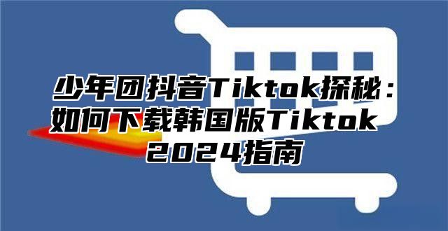 少年团抖音Tiktok探秘：如何下载韩国版Tiktok 2025指南
