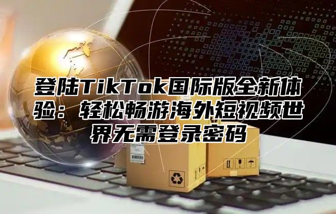 登陆TikTok国际版全新体验：轻松畅游海外短视频世界无需登录密码