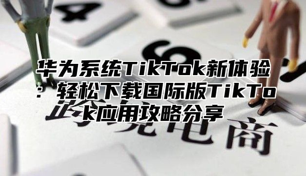 华为系统TikTok新体验：轻松下载国际版TikTok应用攻略分享