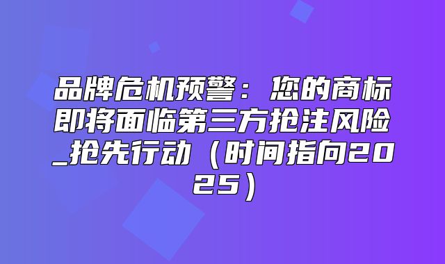 品牌危机预警：您的商标即将面临第三方抢注风险_抢先行动时间指向2025